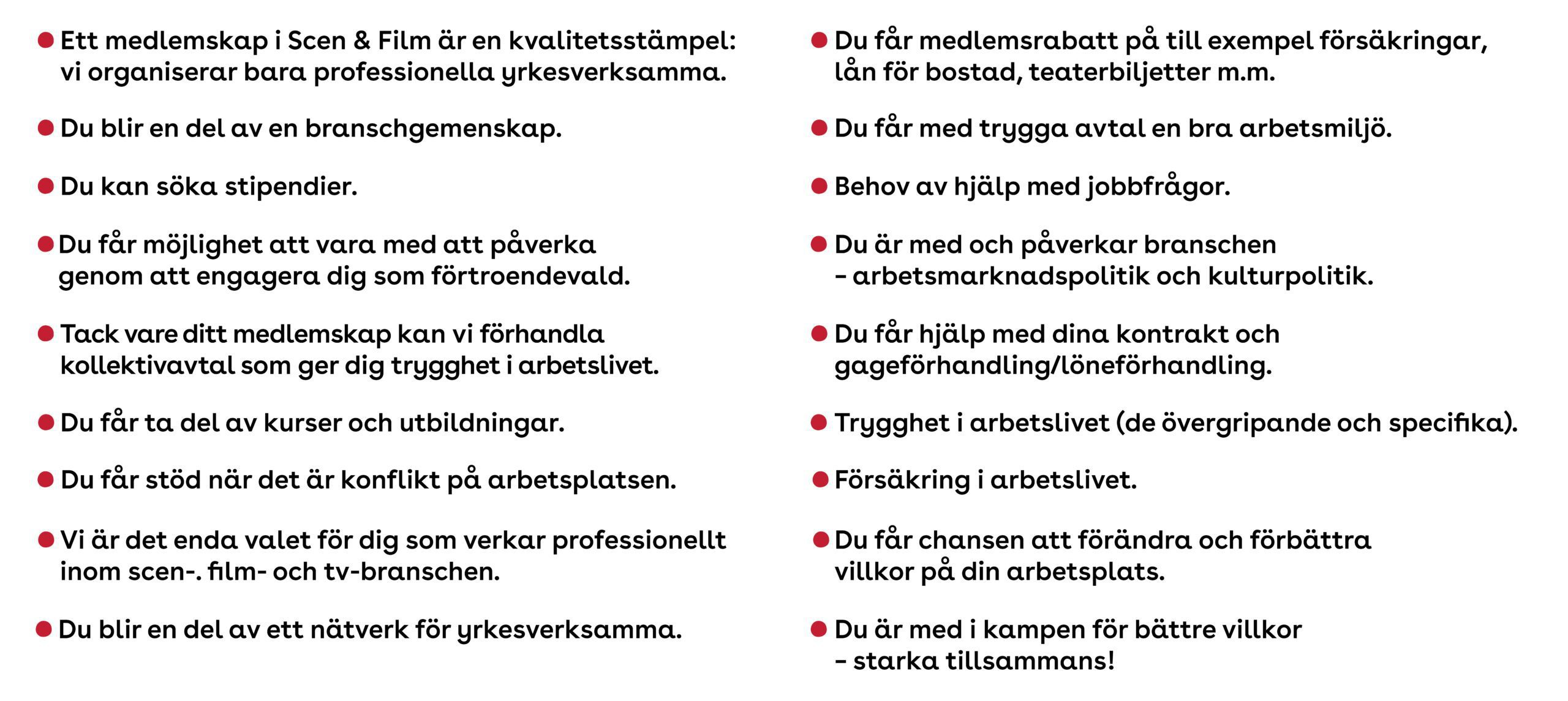 Du blir en del av en branschgemenskap. Du blir en del av ett nätverk för yrkesverksamma. Du är med i kampen för bättre villkor – starka tillsammans! Ett medlemskap i Scen & Film är en kvalitetsstämpel: vi organiserar bara professionella yrkesverksamma. Vi är det enda valet för dig som verkar professionellt inom scen- och filmbranschen. Du får medlemsrabatt på till exempel försäkringar, lån för bostad, teaterbiljetter med mera. Du kan söka stipendier. Du får ta del av kurser och utbildningar. Du får hjälp med dina kontrakt och gageförhandling/löneförhandling. Du får stöd när det är konflikt på arbetsplatsen. Du får med trygga avtal en bra arbetsmiljö. Du får chansen att förändra och förbättra villkor på din arbetsplats. Du är med och påverkar branschen – arbetsmarknadspolitik och kulturpolitik. Du får möjlighet att vara med att påverka genom att engagera dig som förtroendevald. Försäkring i arbetslivet. Trygghet i arbetslivet (de övergripande och specifika). Behov av hjälp med jobbfrågor. Tack vare ditt medlemskap kan vi förhandla kollektivavtal som ger dig trygghet i arbetslivet.